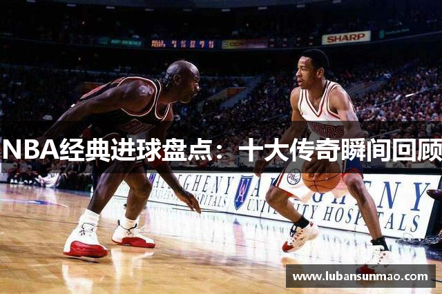 NBA经典进球盘点：十大传奇瞬间回顾