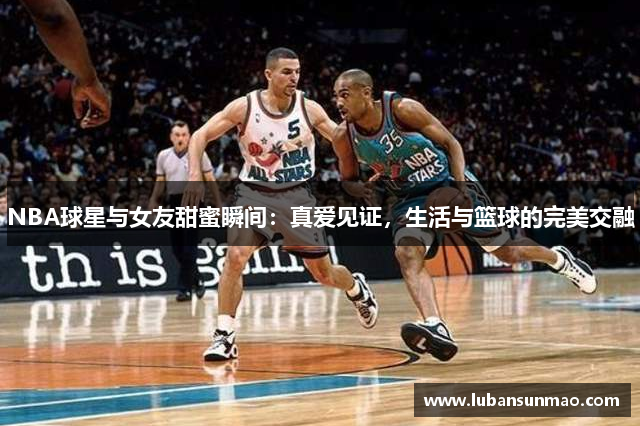 NBA球星与女友甜蜜瞬间：真爱见证，生活与篮球的完美交融