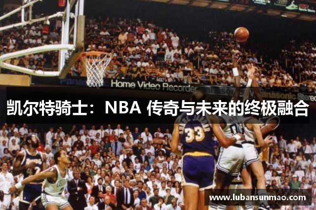 凯尔特骑士：NBA 传奇与未来的终极融合