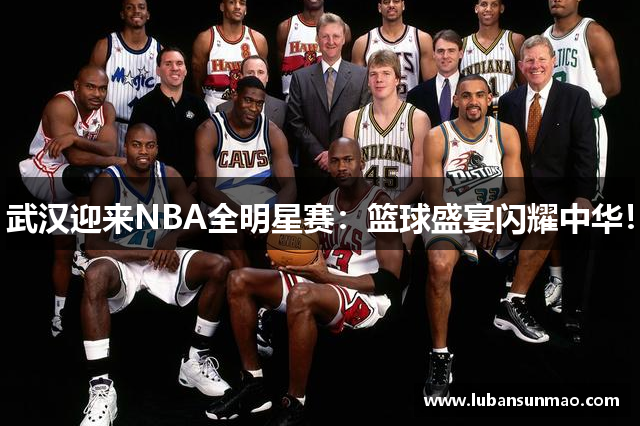 武汉迎来NBA全明星赛：篮球盛宴闪耀中华！