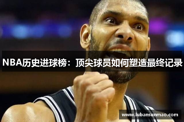 NBA历史进球榜：顶尖球员如何塑造最终记录