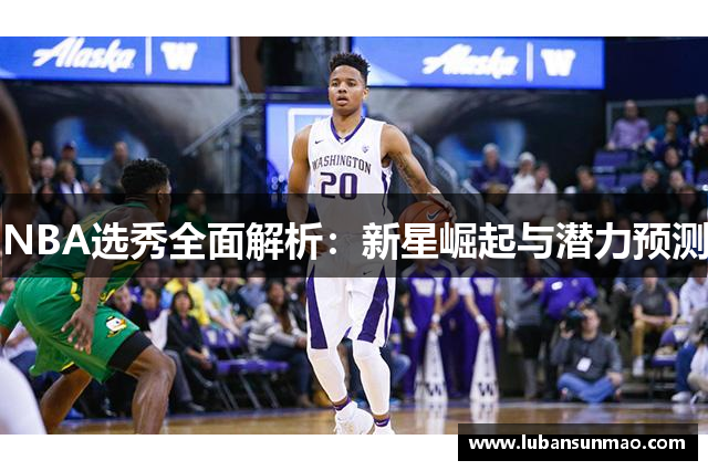 NBA选秀全面解析：新星崛起与潜力预测