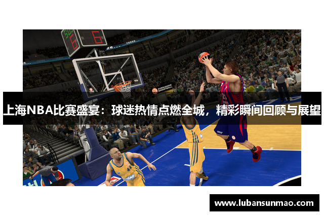 上海NBA比赛盛宴：球迷热情点燃全城，精彩瞬间回顾与展望